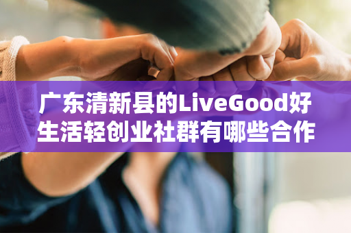 广东清新县的LiveGood好生活轻创业社群有哪些合作机会